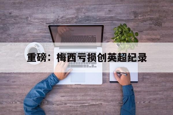 关于重磅：梅西亏损创英超纪录的信息