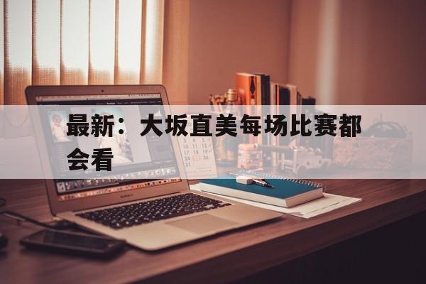 最新:大坂直美每场比赛都会看的简单介绍 最新:大坂直美每场比赛都会看的简单介绍